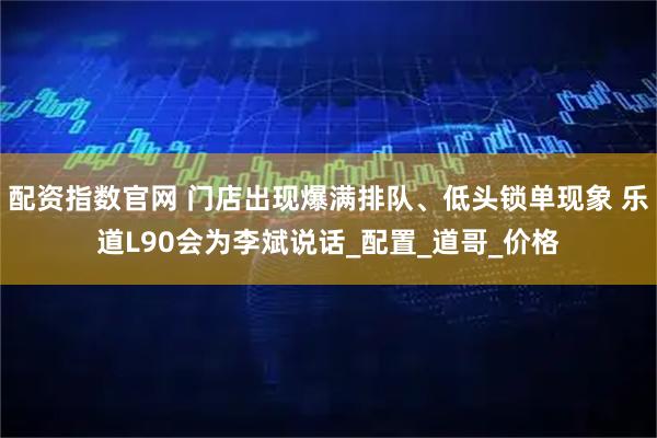 配资指数官网 门店出现爆满排队、低头锁单现象 乐道L90会为李斌说话_配置_道哥_价格