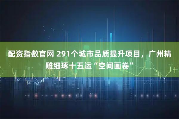 配资指数官网 291个城市品质提升项目，广州精雕细琢十五运“空间画卷”