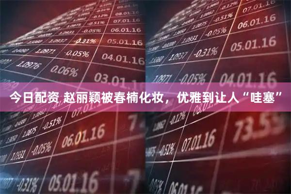 今日配资 赵丽颖被春楠化妆，优雅到让人“哇塞”