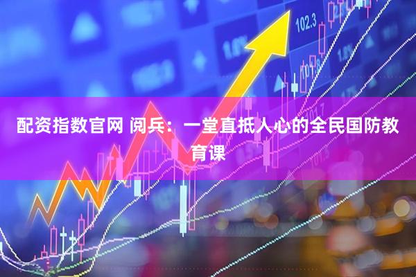 配资指数官网 阅兵：一堂直抵人心的全民国防教育课