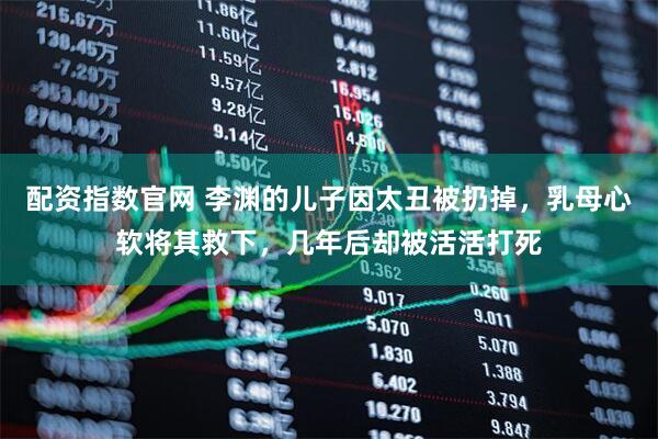 配资指数官网 李渊的儿子因太丑被扔掉，乳母心软将其救下，几年后却被活活打死