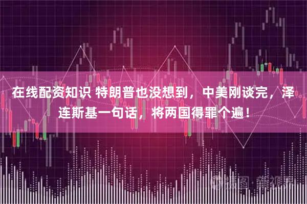 在线配资知识 特朗普也没想到，中美刚谈完，泽连斯基一句话，将两国得罪个遍！