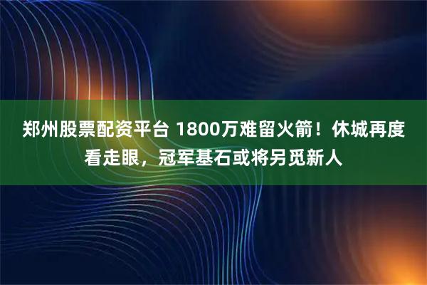 郑州股票配资平台 1800万难留火箭！休城再度看走眼，冠军基石或将另觅新人