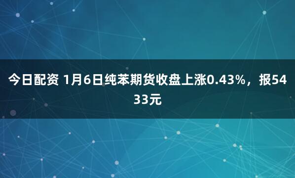 今日配资 1月6日纯苯期货收盘上涨0.43%，报5433元