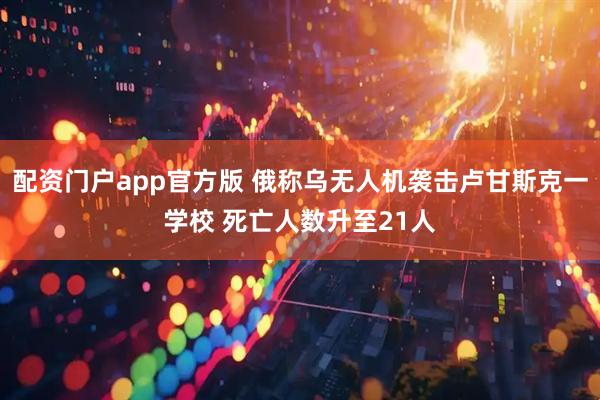 配资门户app官方版 俄称乌无人机袭击卢甘斯克一学校 死亡人数升至21人