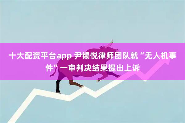 十大配资平台app 尹锡悦律师团队就“无人机事件”一审判决结果提出上诉